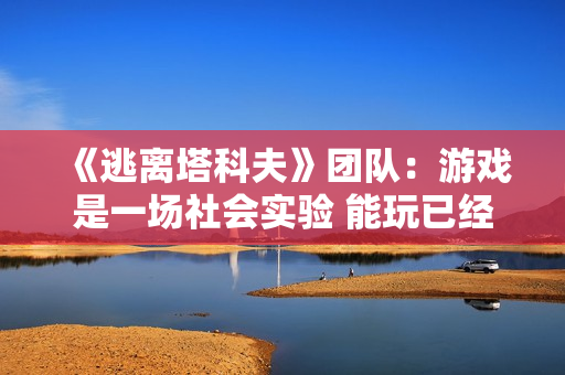 《逃离塔科夫》团队：游戏是一场社会实验 能玩已经是奇迹