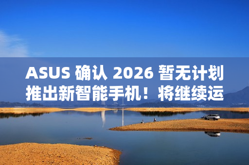 ASUS 确认 2026 暂无计划推出新智能手机！将继续运营相关业务、维护 / 韧体升级 / 保养无影响