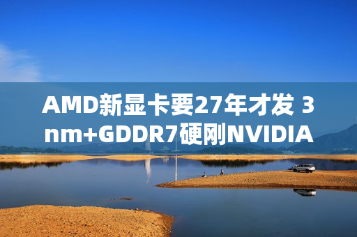 AMD新显卡要27年才发 3nm+GDDR7硬刚NVIDIA