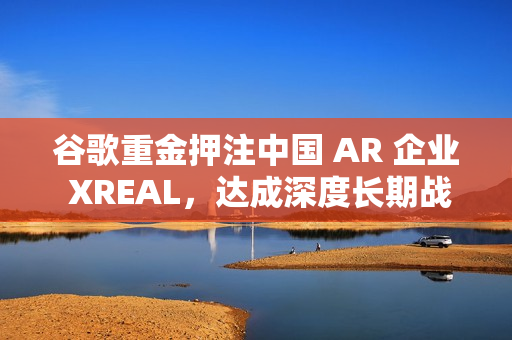 谷歌重金押注中国 AR 企业 XREAL，达成深度长期战略合作