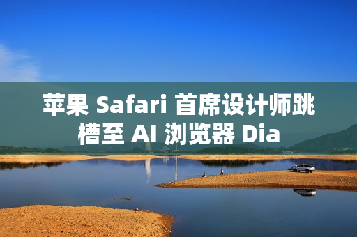 苹果 Safari 首席设计师跳槽至 AI 浏览器 Dia