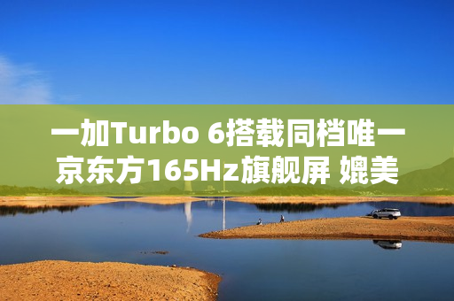 一加Turbo 6搭载同档唯一京东方165Hz旗舰屏 媲美友商4K+旗舰