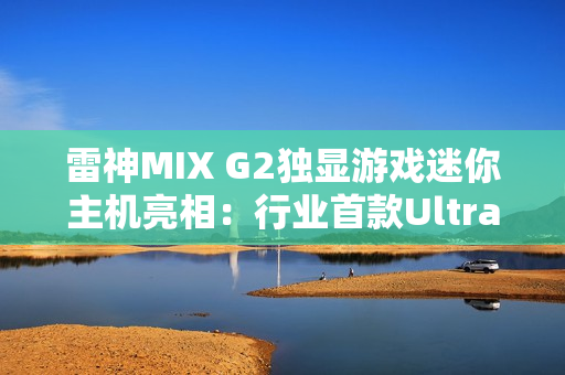 雷神MIX G2独显游戏迷你主机亮相：行业首款Ultra 9 275HX + RTX 5090