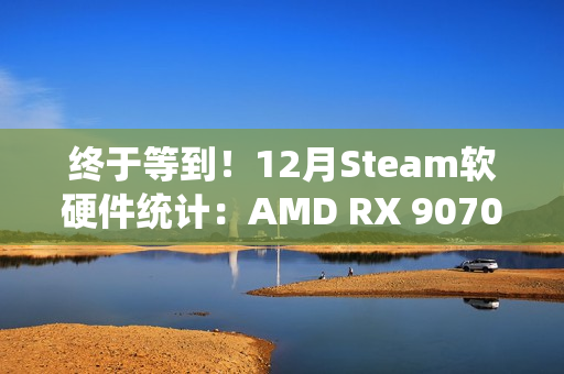 终于等到！12月Steam软硬件统计：AMD RX 9070首次出现
