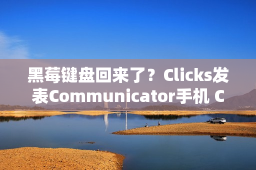 黑莓键盘回来了？Clicks发表Communicator手机 CES 2026掀起反触控风潮