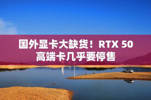 国外显卡大缺货！RTX 50高端卡几乎要停售