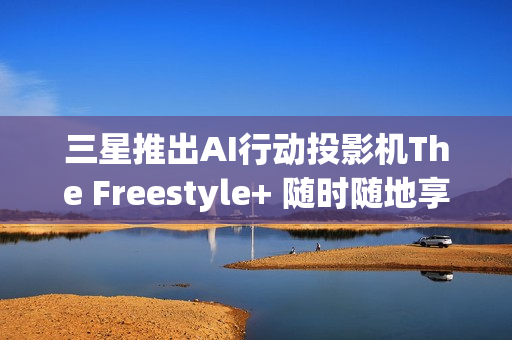 三星推出AI行动投影机The Freestyle+ 随时随地享受智慧娱乐