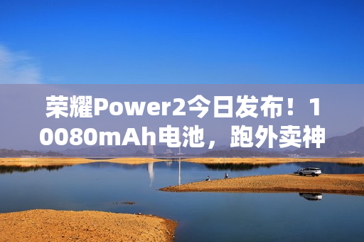 荣耀Power2今日发布！10080mAh电池，跑外卖神器