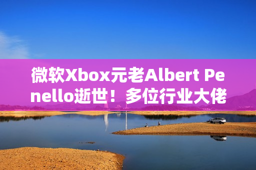 微软Xbox元老Albert Penello逝世！多位行业大佬发文缅怀