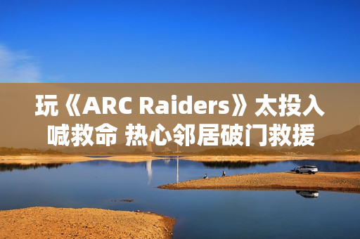 玩《ARC Raiders》太投入喊救命 热心邻居破门救援