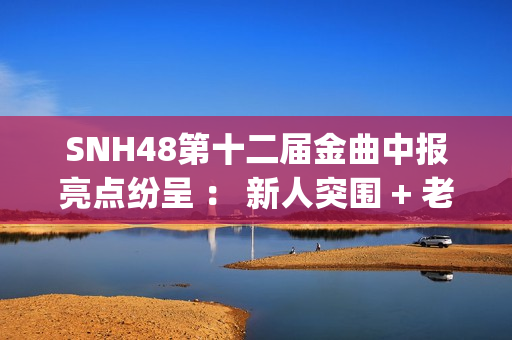 SNH48第十二届金曲中报亮点纷呈 ： 新人突围 + 老将逆袭 席位争夺白热化(snh48第五届金曲排名)