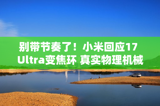 别带节奏了！小米回应17 Ultra变焦环 真实物理机械结构：原博主已澄清