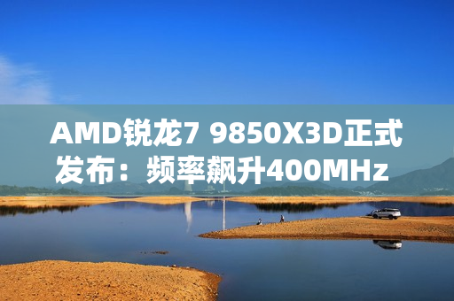 AMD锐龙7 9850X3D正式发布：频率飙升400MHz 功耗完全不变