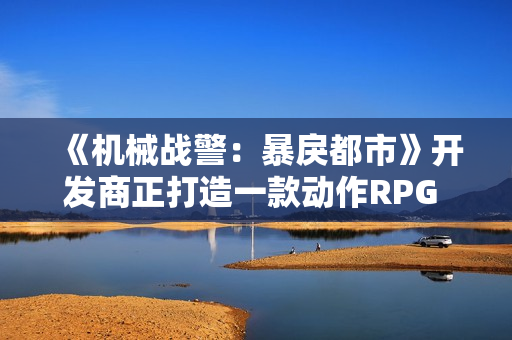 《机械战警：暴戾都市》开发商正打造一款动作RPG 可能是《第一滴血》
