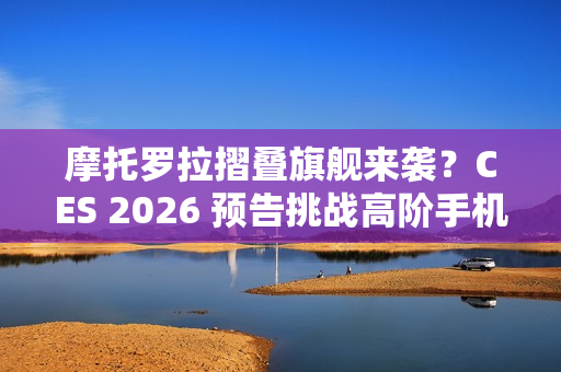 摩托罗拉摺叠旗舰来袭？CES 2026 预告挑战高阶手机格局！