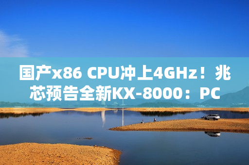 国产x86 CPU冲上4GHz！兆芯预告全新KX-8000：PCIe 5/DDR5都有了