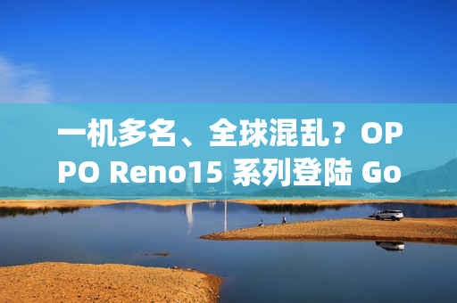 一机多名、全球混乱？OPPO Reno15 系列登陆 Google 资料库：多达 6 款命名全由 3 组型号分身！