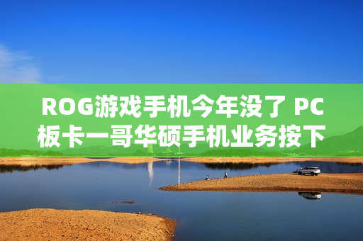 ROG游戏手机今年没了 PC板卡一哥华硕手机业务按下暂停键