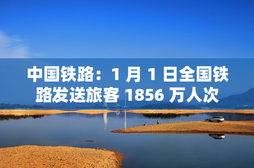 中国铁路：1 月 1 日全国铁路发送旅客 1856 万人次