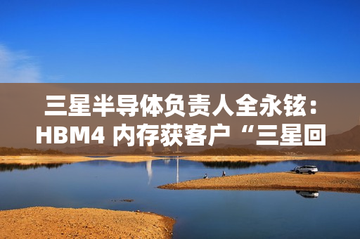 三星半导体负责人全永铉：HBM4 内存获客户“三星回来了”赞誉