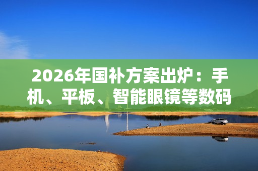 2026年国补方案出炉：手机、平板、智能眼镜等数码产品可享15% 最高500元补贴