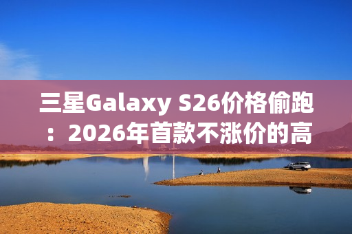 三星Galaxy S26价格偷跑：2026年首款不涨价的高端旗舰来了