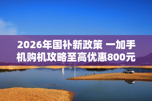 2026年国补新政策 一加手机购机攻略至高优惠800元 2026年国补新政策 一加手机购机攻略至高优惠800元