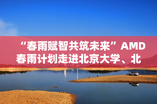 “春雨赋智共筑未来”AMD春雨计划走进北京大学、北京交通大学，以全栈式AI解决方案赋能AI学习与创新