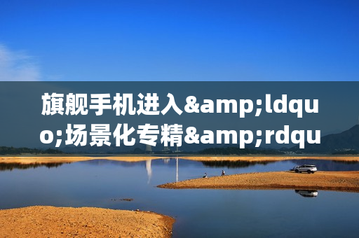 旗舰手机进入&ldquo;场景化专精&rdquo;时代：第五代骁龙8至尊版催生个性王者