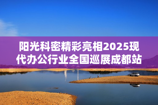 阳光科密精彩亮相2025现代办公行业全国巡展成都站！