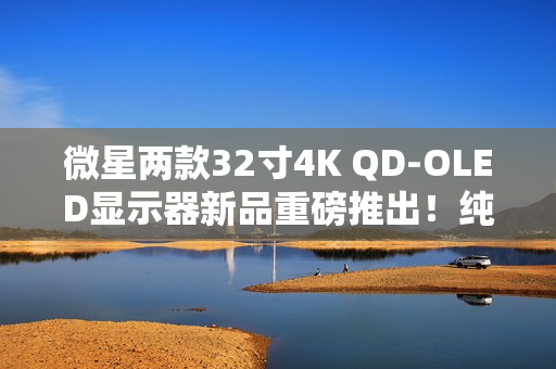 微星两款32寸4K QD-OLED显示器新品重磅推出!纯黑表现提升达40% 微星两款32寸4K QD-OLED显示器新品重磅推出!纯黑表现提升达40%