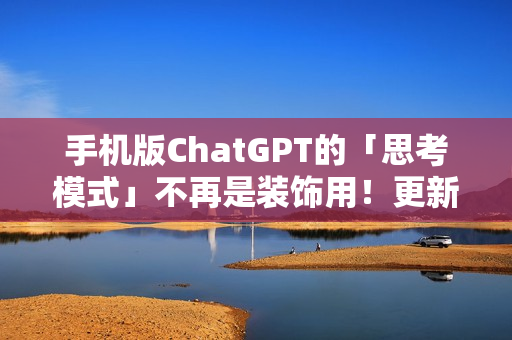 手机版ChatGPT的「思考模式」不再是装饰用！更新后真的能给出比较完整的答案