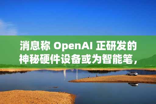 消息称 OpenAI 正研发的神秘硬件设备或为智能笔，富士康代工
