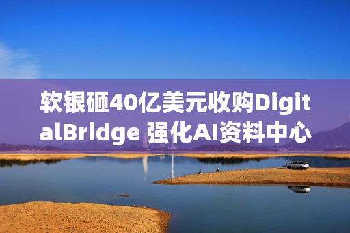 软银砸40亿美元收购DigitalBridge 强化AI资料中心布局