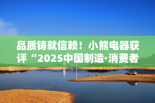 品质铸就信赖！小熊电器获评“2025中国制造·消费者信赖品牌”