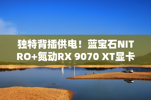 独特背插供电！蓝宝石NITRO+氮动RX 9070 XT显卡图赏