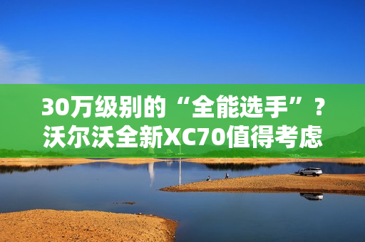 30万级别的“全能选手”？沃尔沃全新XC70值得考虑
