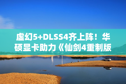 虚幻5+DLSS4齐上阵！华硕显卡助力《仙剑4重制版》焕然一新