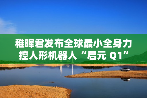 稚晖君发布全球最小全身力控人形机器人“启元 Q1”