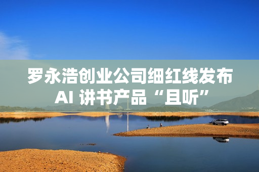 罗永浩创业公司细红线发布 AI 讲书产品“且听” 罗永浩创业公司细红线发布 AI 讲书产品“且听”