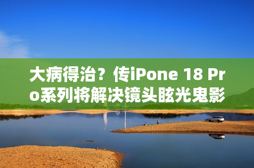 大病得治？传iPone 18 Pro系列将解决镜头眩光鬼影问题