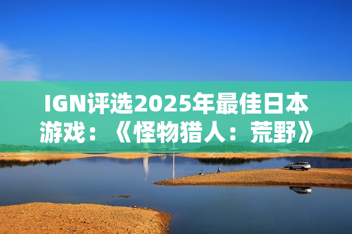IGN评选2025年最佳日本游戏：《怪物猎人：荒野》上榜
