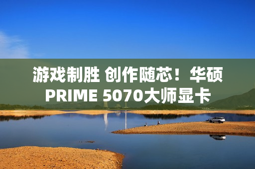 游戏制胜 创作随芯！华硕PRIME 5070大师显卡