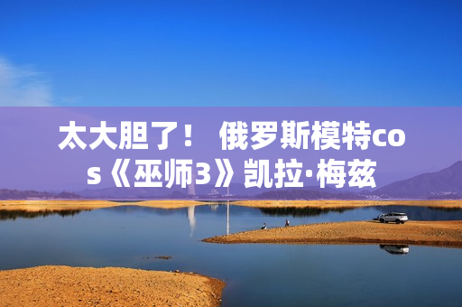 太大胆了！ 俄罗斯模特cos《巫师3》凯拉·梅兹