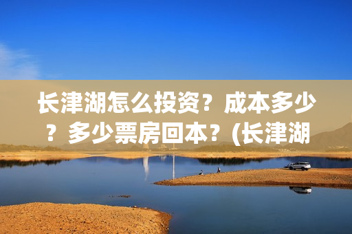 长津湖怎么投资？成本多少？多少票房回本？(长津湖投资收益有多少)