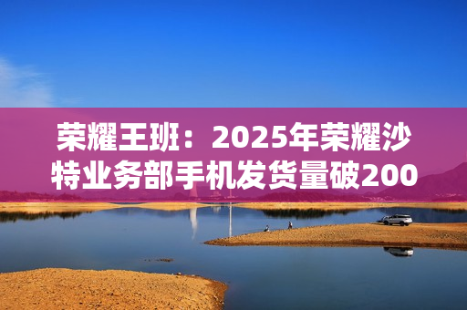 荣耀王班：2025年荣耀沙特业务部手机发货量破200万台