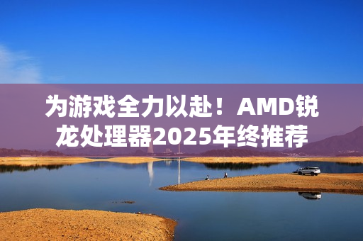 为游戏全力以赴！AMD锐龙处理器2025年终推荐