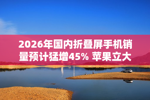 2026年国内折叠屏手机销量预计猛增45% 苹果立大功？