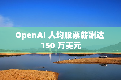 OpenAI 人均股票薪酬达 150 万美元