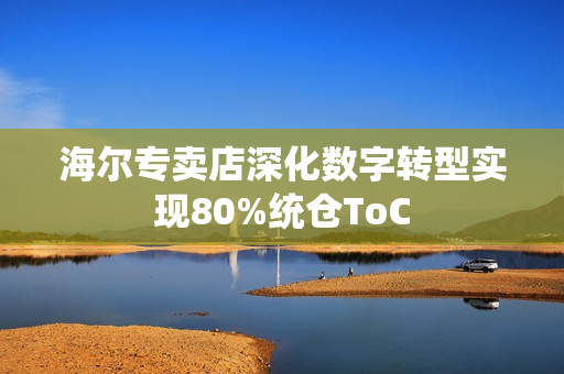 海尔专卖店深化数字转型实现80%统仓ToC